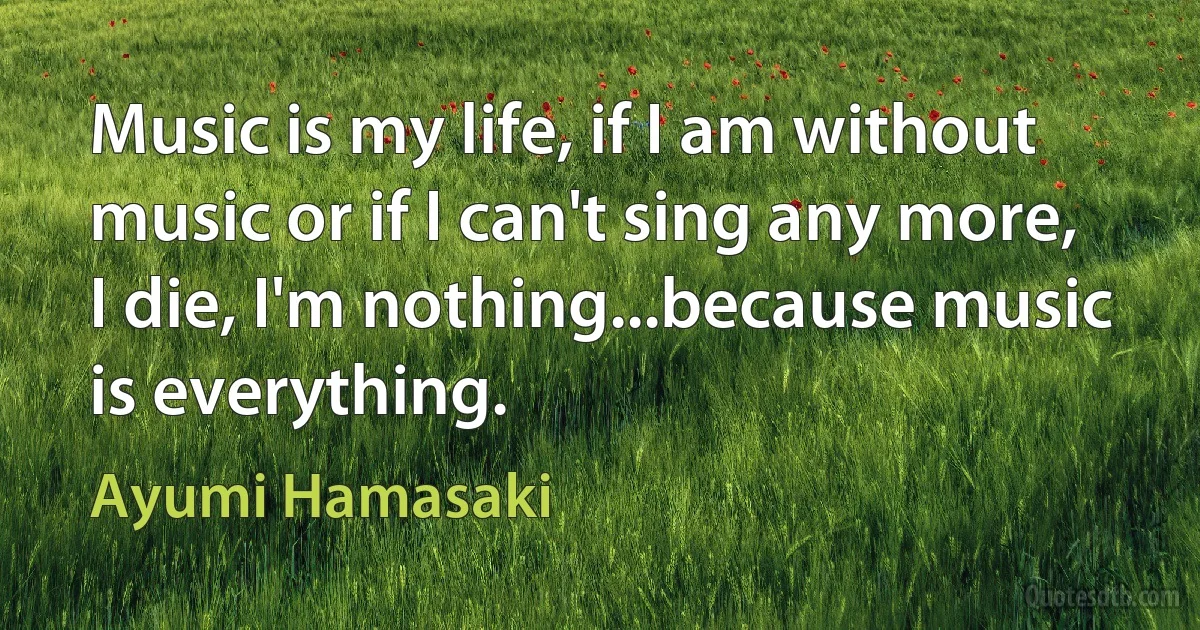 Music is my life, if I am without music or if I can't sing any more, I die, I'm nothing...because music is everything. (Ayumi Hamasaki)