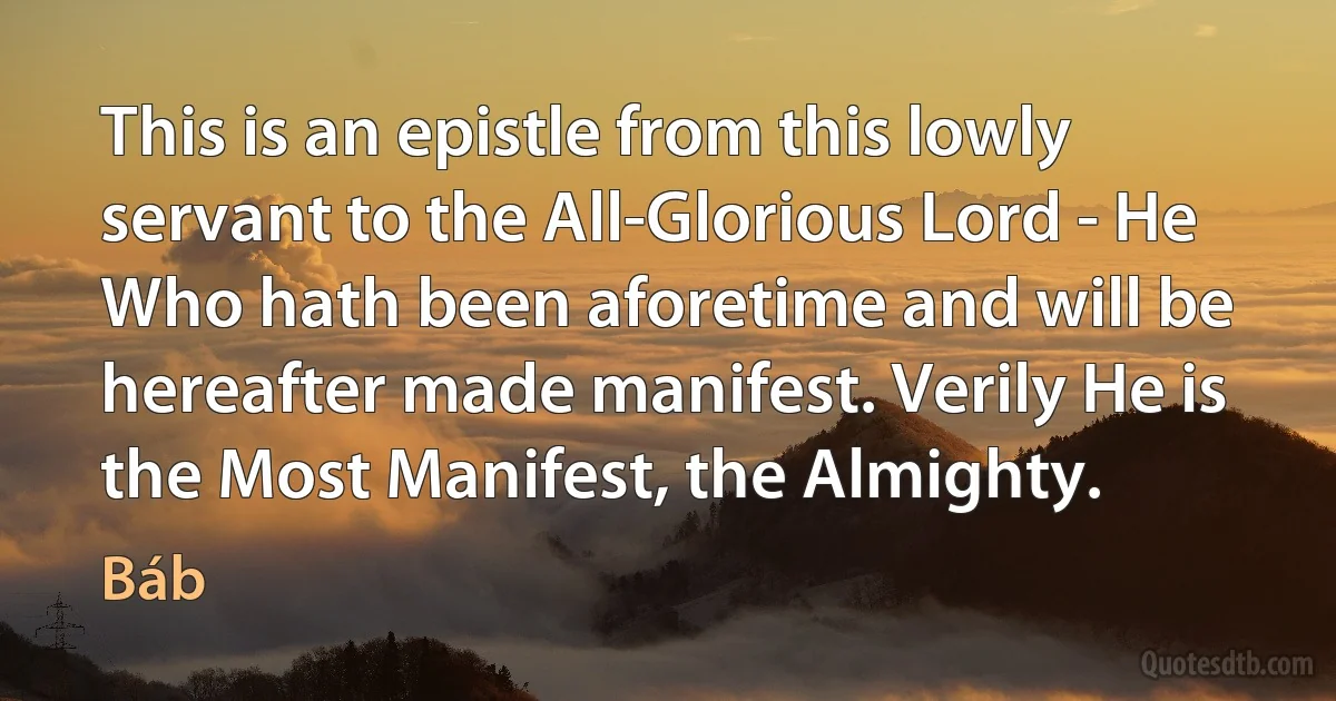 This is an epistle from this lowly servant to the All-Glorious Lord - He Who hath been aforetime and will be hereafter made manifest. Verily He is the Most Manifest, the Almighty. (Báb)