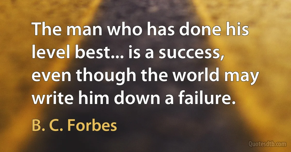 The man who has done his level best... is a success, even though the world may write him down a failure. (B. C. Forbes)