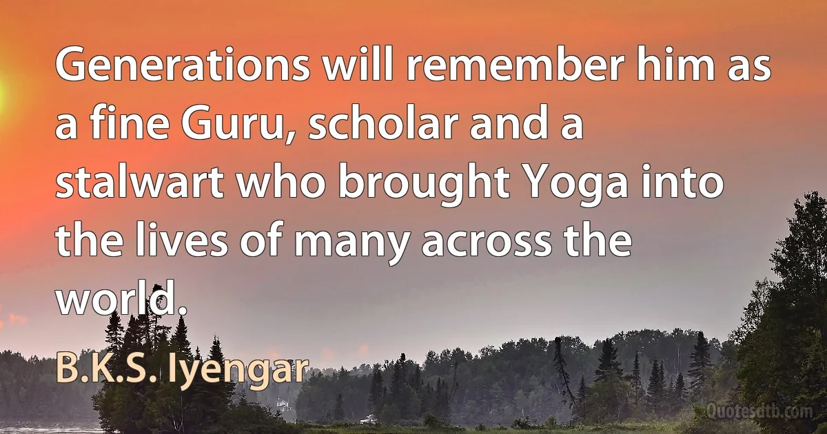 Generations will remember him as a fine Guru, scholar and a stalwart who brought Yoga into the lives of many across the world. (B.K.S. Iyengar)