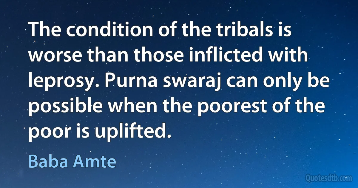 The condition of the tribals is worse than those inflicted with leprosy. Purna swaraj can only be possible when the poorest of the poor is uplifted. (Baba Amte)