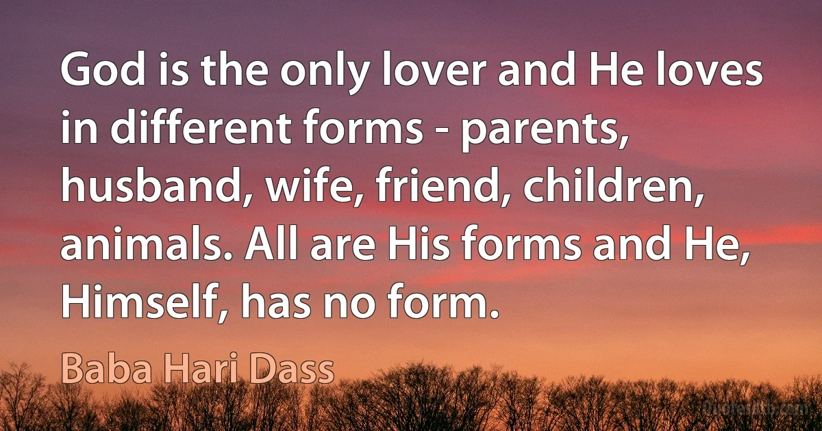 God is the only lover and He loves in different forms - parents, husband, wife, friend, children, animals. All are His forms and He, Himself, has no form. (Baba Hari Dass)