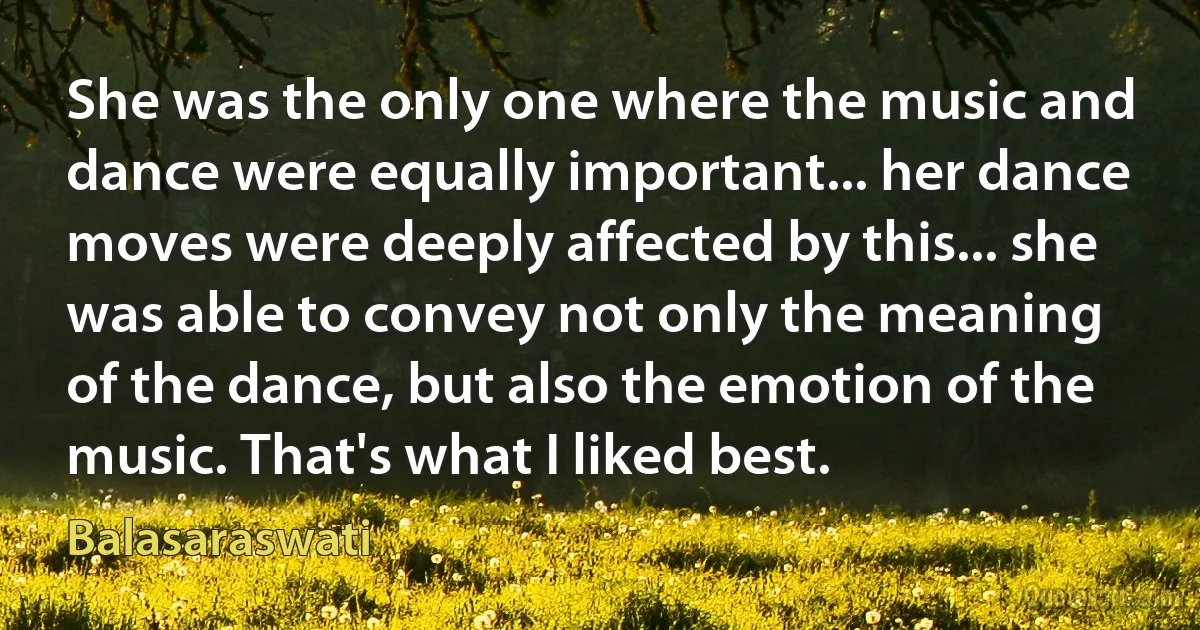 She was the only one where the music and dance were equally important... her dance moves were deeply affected by this... she was able to convey not only the meaning of the dance, but also the emotion of the music. That's what I liked best. (Balasaraswati)