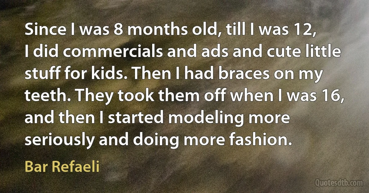 Since I was 8 months old, till I was 12, I did commercials and ads and cute little stuff for kids. Then I had braces on my teeth. They took them off when I was 16, and then I started modeling more seriously and doing more fashion. (Bar Refaeli)