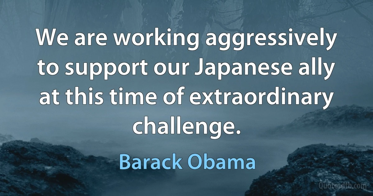 We are working aggressively to support our Japanese ally at this time of extraordinary challenge. (Barack Obama)