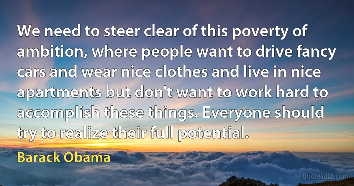 We need to steer clear of this poverty of ambition, where people want to drive fancy cars and wear nice clothes and live in nice apartments but don't want to work hard to accomplish these things. Everyone should try to realize their full potential. (Barack Obama)