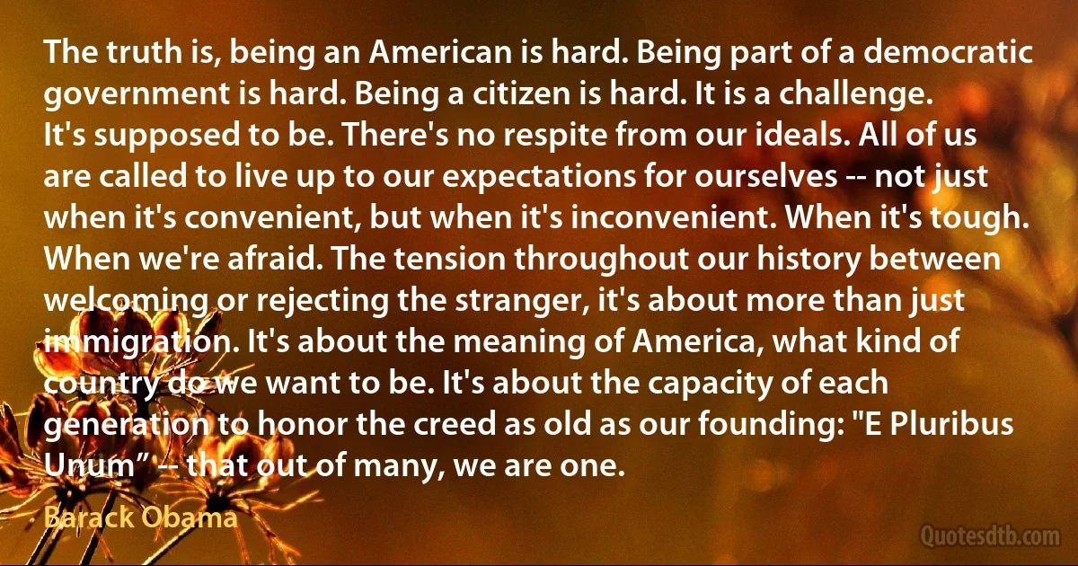 The truth is, being an American is hard. Being part of a democratic government is hard. Being a citizen is hard. It is a challenge. It's supposed to be. There's no respite from our ideals. All of us are called to live up to our expectations for ourselves -- not just when it's convenient, but when it's inconvenient. When it's tough. When we're afraid. The tension throughout our history between welcoming or rejecting the stranger, it's about more than just immigration. It's about the meaning of America, what kind of country do we want to be. It's about the capacity of each generation to honor the creed as old as our founding: "E Pluribus Unum” -- that out of many, we are one. (Barack Obama)