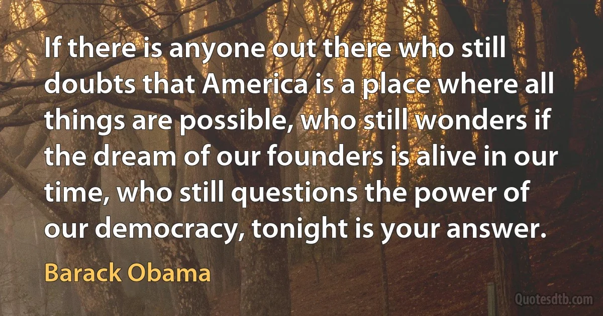 If there is anyone out there who still doubts that America is a place where all things are possible, who still wonders if the dream of our founders is alive in our time, who still questions the power of our democracy, tonight is your answer. (Barack Obama)