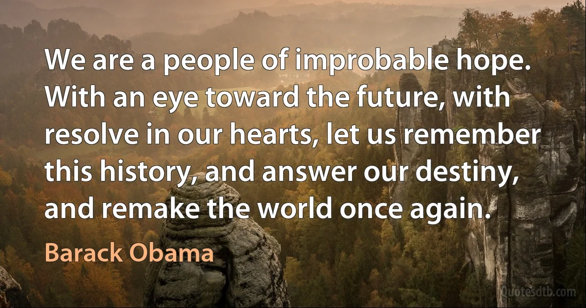 We are a people of improbable hope. With an eye toward the future, with resolve in our hearts, let us remember this history, and answer our destiny, and remake the world once again. (Barack Obama)
