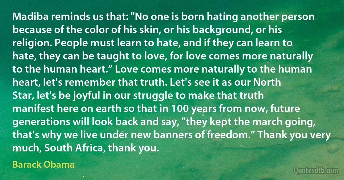 Madiba reminds us that: "No one is born hating another person because of the color of his skin, or his background, or his religion. People must learn to hate, and if they can learn to hate, they can be taught to love, for love comes more naturally to the human heart.” Love comes more naturally to the human heart, let's remember that truth. Let's see it as our North Star, let's be joyful in our struggle to make that truth manifest here on earth so that in 100 years from now, future generations will look back and say, "they kept the march going, that's why we live under new banners of freedom.” Thank you very much, South Africa, thank you. (Barack Obama)