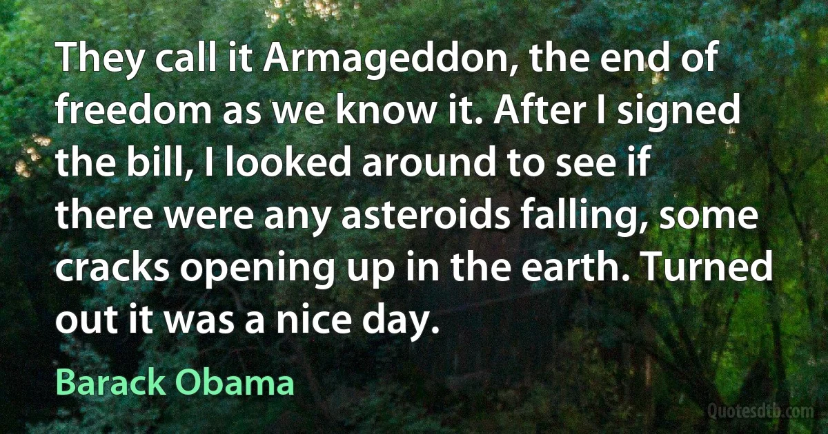 They call it Armageddon, the end of freedom as we know it. After I signed the bill, I looked around to see if there were any asteroids falling, some cracks opening up in the earth. Turned out it was a nice day. (Barack Obama)