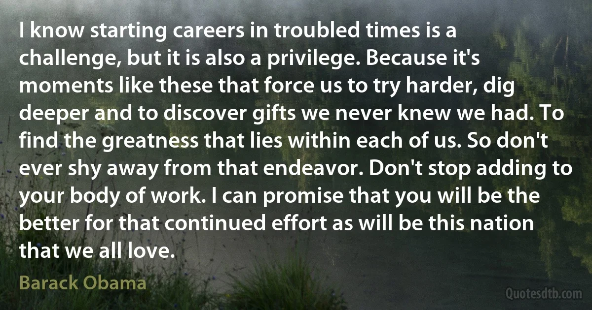 I know starting careers in troubled times is a challenge, but it is also a privilege. Because it's moments like these that force us to try harder, dig deeper and to discover gifts we never knew we had. To find the greatness that lies within each of us. So don't ever shy away from that endeavor. Don't stop adding to your body of work. I can promise that you will be the better for that continued effort as will be this nation that we all love. (Barack Obama)