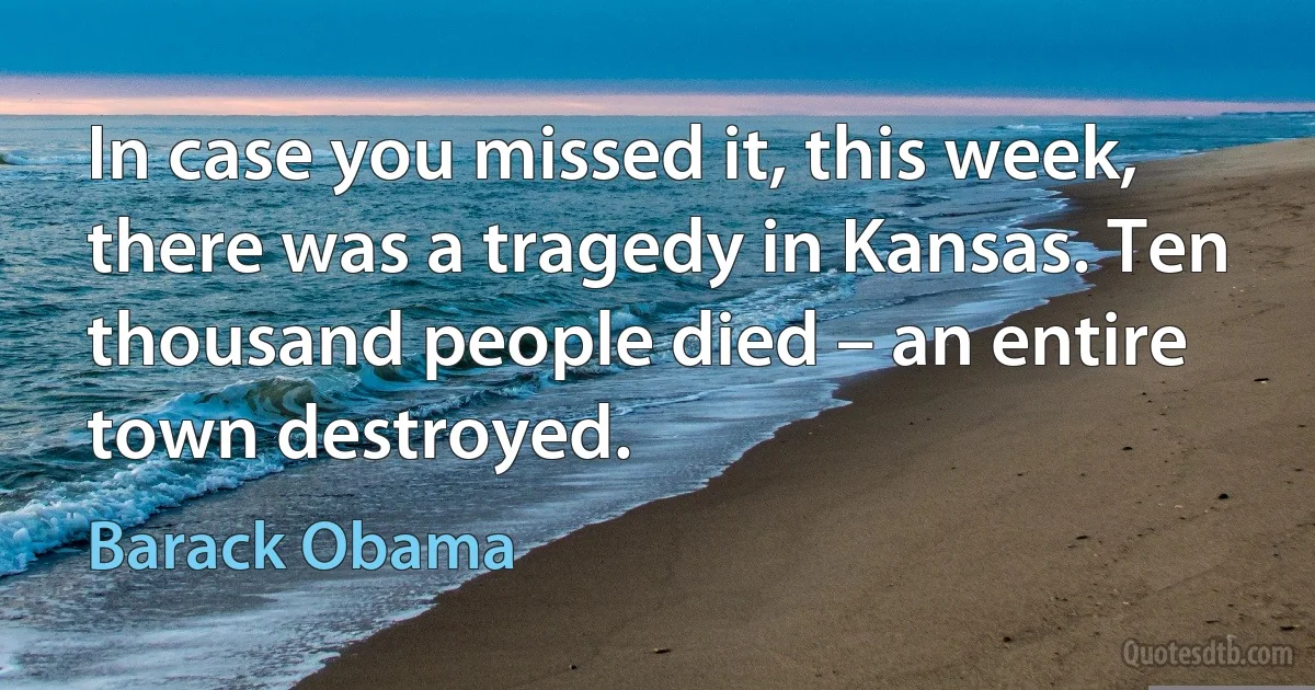 In case you missed it, this week, there was a tragedy in Kansas. Ten thousand people died – an entire town destroyed. (Barack Obama)