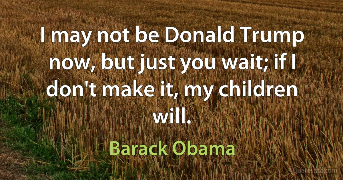 I may not be Donald Trump now, but just you wait; if I don't make it, my children will. (Barack Obama)