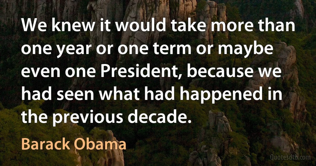 We knew it would take more than one year or one term or maybe even one President, because we had seen what had happened in the previous decade. (Barack Obama)