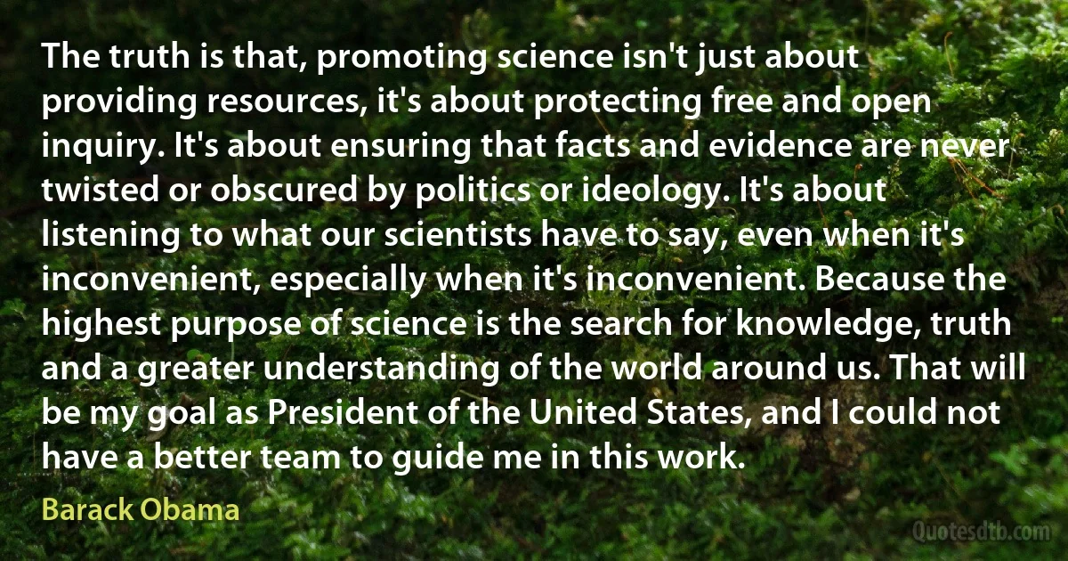 The truth is that, promoting science isn't just about providing resources, it's about protecting free and open inquiry. It's about ensuring that facts and evidence are never twisted or obscured by politics or ideology. It's about listening to what our scientists have to say, even when it's inconvenient, especially when it's inconvenient. Because the highest purpose of science is the search for knowledge, truth and a greater understanding of the world around us. That will be my goal as President of the United States, and I could not have a better team to guide me in this work. (Barack Obama)