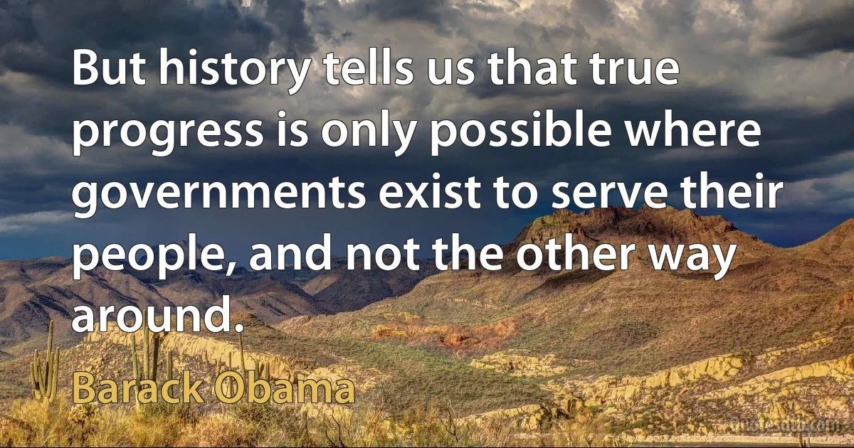 But history tells us that true progress is only possible where governments exist to serve their people, and not the other way around. (Barack Obama)