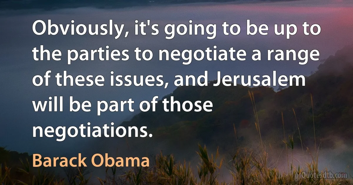 Obviously, it's going to be up to the parties to negotiate a range of these issues, and Jerusalem will be part of those negotiations. (Barack Obama)