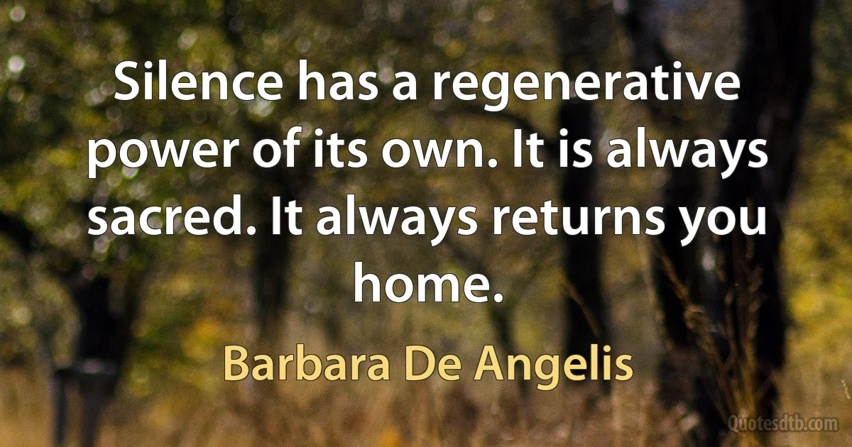 Silence has a regenerative power of its own. It is always sacred. It always returns you home. (Barbara De Angelis)