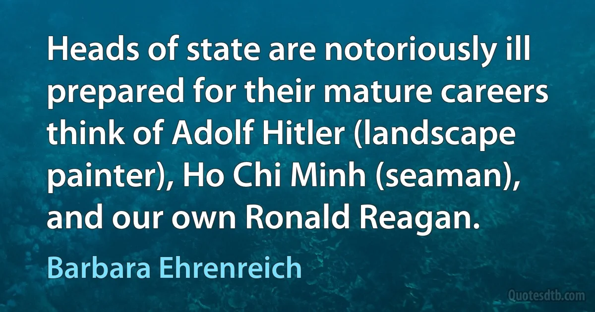 Heads of state are notoriously ill prepared for their mature careers think of Adolf Hitler (landscape painter), Ho Chi Minh (seaman), and our own Ronald Reagan. (Barbara Ehrenreich)