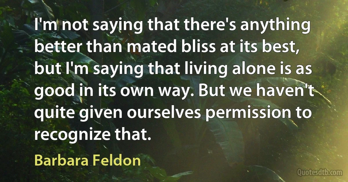 I'm not saying that there's anything better than mated bliss at its best, but I'm saying that living alone is as good in its own way. But we haven't quite given ourselves permission to recognize that. (Barbara Feldon)