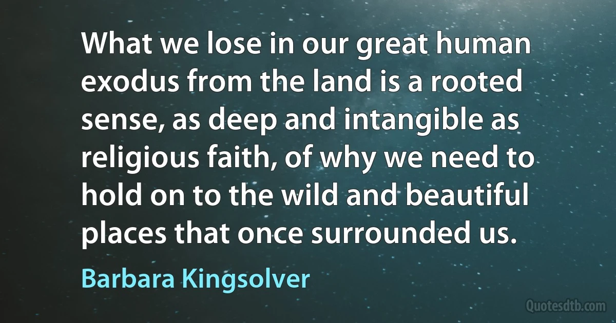 What we lose in our great human exodus from the land is a rooted sense, as deep and intangible as religious faith, of why we need to hold on to the wild and beautiful places that once surrounded us. (Barbara Kingsolver)