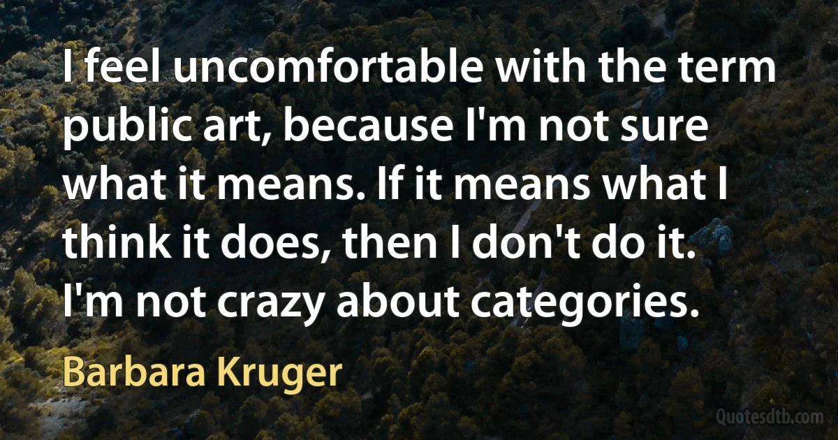 I feel uncomfortable with the term public art, because I'm not sure what it means. If it means what I think it does, then I don't do it. I'm not crazy about categories. (Barbara Kruger)