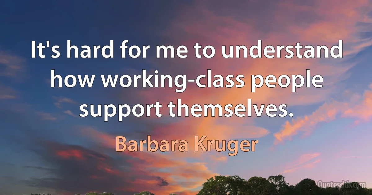 It's hard for me to understand how working-class people support themselves. (Barbara Kruger)