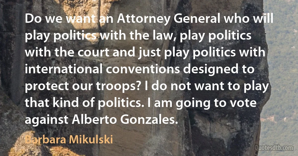 Do we want an Attorney General who will play politics with the law, play politics with the court and just play politics with international conventions designed to protect our troops? I do not want to play that kind of politics. I am going to vote against Alberto Gonzales. (Barbara Mikulski)