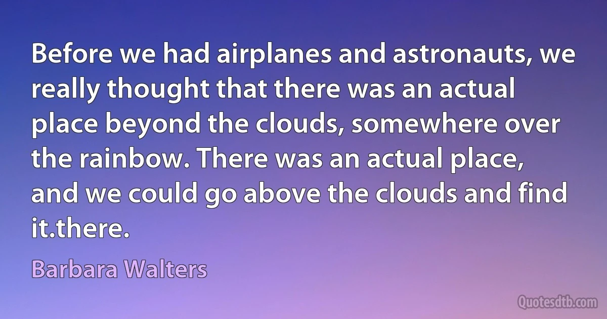 Before we had airplanes and astronauts, we really thought that there was an actual place beyond the clouds, somewhere over the rainbow. There was an actual place, and we could go above the clouds and find it.there. (Barbara Walters)