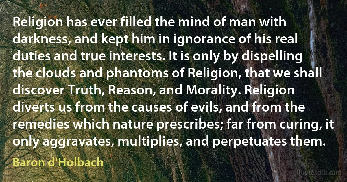 Religion has ever filled the mind of man with darkness, and kept him in ignorance of his real duties and true interests. It is only by dispelling the clouds and phantoms of Religion, that we shall discover Truth, Reason, and Morality. Religion diverts us from the causes of evils, and from the remedies which nature prescribes; far from curing, it only aggravates, multiplies, and perpetuates them. (Baron d'Holbach)