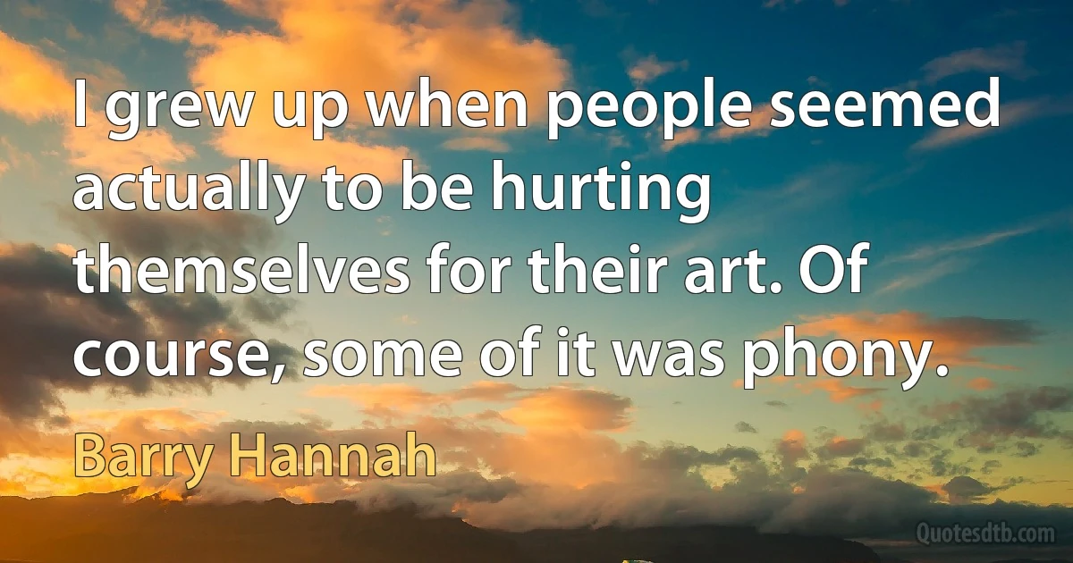 I grew up when people seemed actually to be hurting themselves for their art. Of course, some of it was phony. (Barry Hannah)