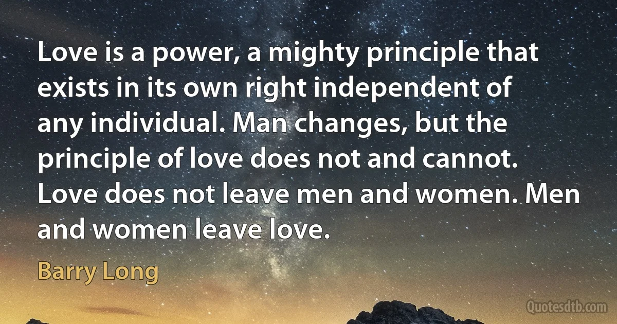 Love is a power, a mighty principle that exists in its own right independent of any individual. Man changes, but the principle of love does not and cannot. Love does not leave men and women. Men and women leave love. (Barry Long)