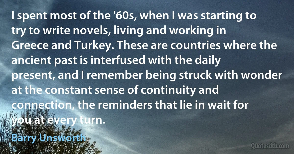 I spent most of the '60s, when I was starting to try to write novels, living and working in Greece and Turkey. These are countries where the ancient past is interfused with the daily present, and I remember being struck with wonder at the constant sense of continuity and connection, the reminders that lie in wait for you at every turn. (Barry Unsworth)