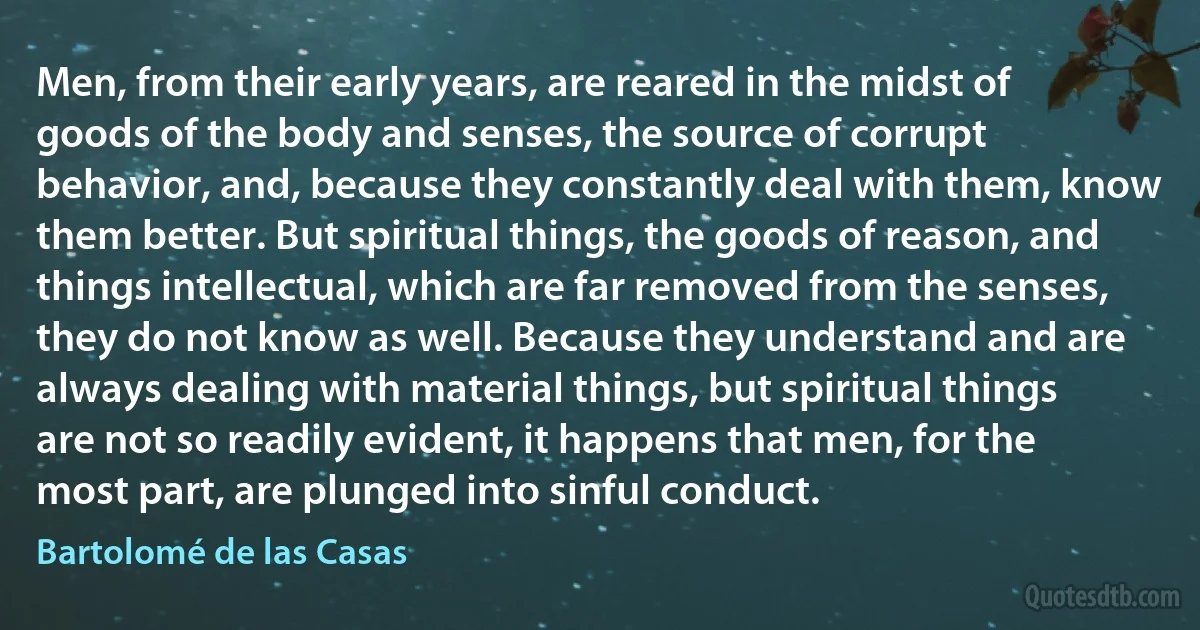 Men, from their early years, are reared in the midst of goods of the body and senses, the source of corrupt behavior, and, because they constantly deal with them, know them better. But spiritual things, the goods of reason, and things intellectual, which are far removed from the senses, they do not know as well. Because they understand and are always dealing with material things, but spiritual things are not so readily evident, it happens that men, for the most part, are plunged into sinful conduct. (Bartolomé de las Casas)