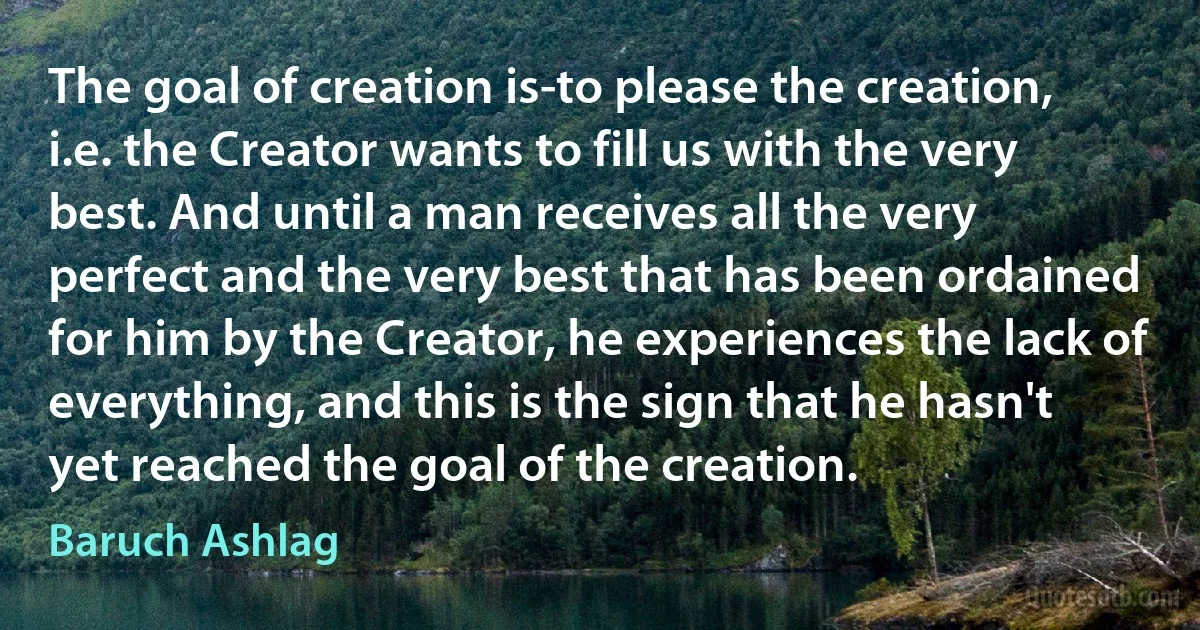 The goal of creation is-to please the creation, i.e. the Creator wants to fill us with the very best. And until a man receives all the very perfect and the very best that has been ordained for him by the Creator, he experiences the lack of everything, and this is the sign that he hasn't yet reached the goal of the creation. (Baruch Ashlag)