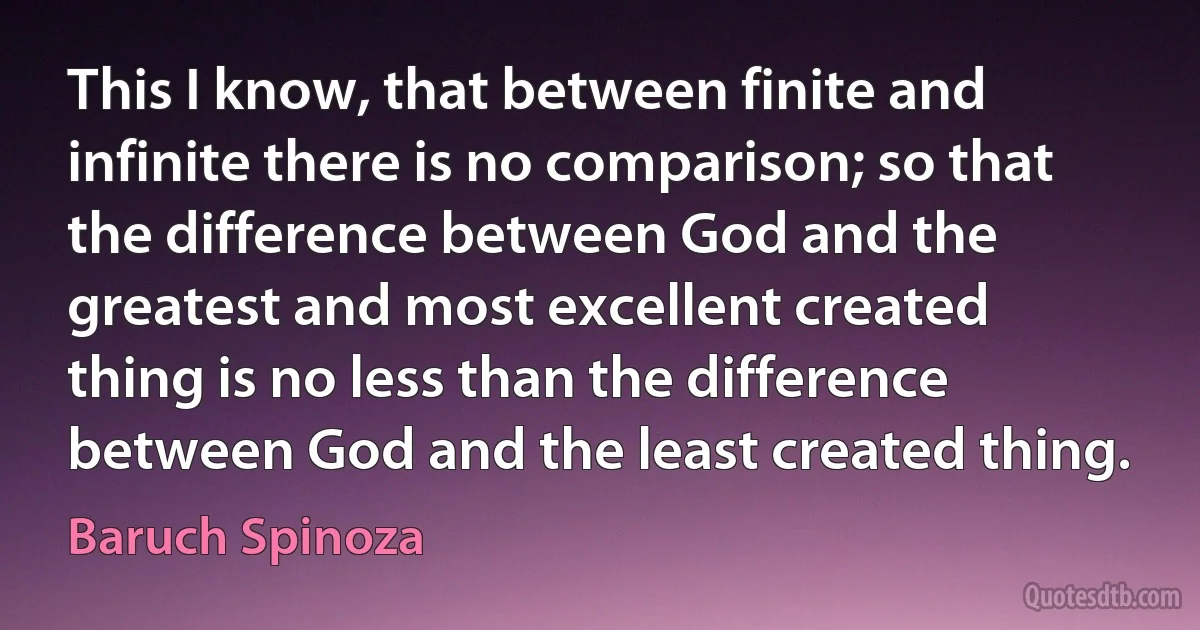 This I know, that between finite and infinite there is no comparison; so that the difference between God and the greatest and most excellent created thing is no less than the difference between God and the least created thing. (Baruch Spinoza)