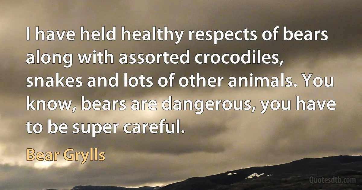 I have held healthy respects of bears along with assorted crocodiles, snakes and lots of other animals. You know, bears are dangerous, you have to be super careful. (Bear Grylls)