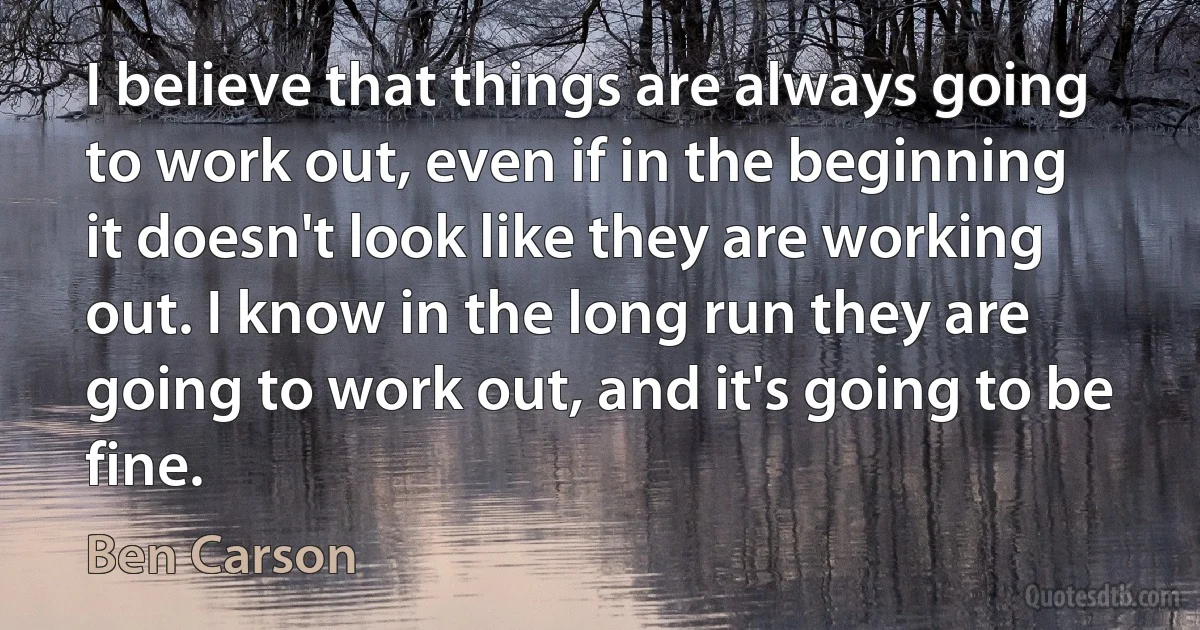 I believe that things are always going to work out, even if in the beginning it doesn't look like they are working out. I know in the long run they are going to work out, and it's going to be fine. (Ben Carson)