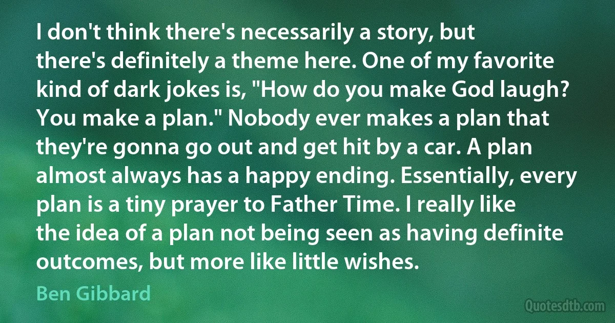 I don't think there's necessarily a story, but there's definitely a theme here. One of my favorite kind of dark jokes is, "How do you make God laugh? You make a plan." Nobody ever makes a plan that they're gonna go out and get hit by a car. A plan almost always has a happy ending. Essentially, every plan is a tiny prayer to Father Time. I really like the idea of a plan not being seen as having definite outcomes, but more like little wishes. (Ben Gibbard)