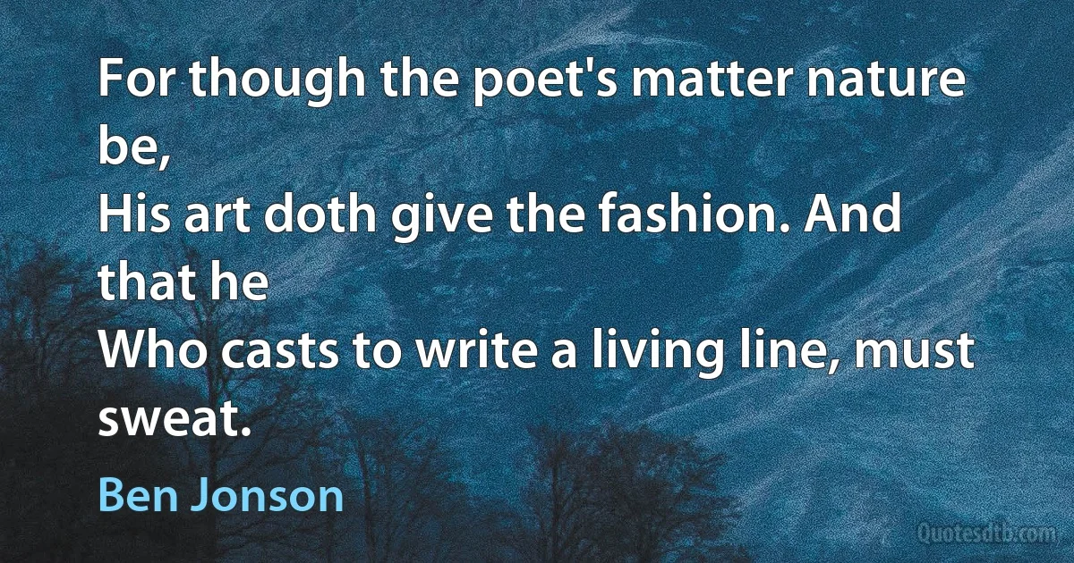 For though the poet's matter nature be,
His art doth give the fashion. And that he
Who casts to write a living line, must sweat. (Ben Jonson)