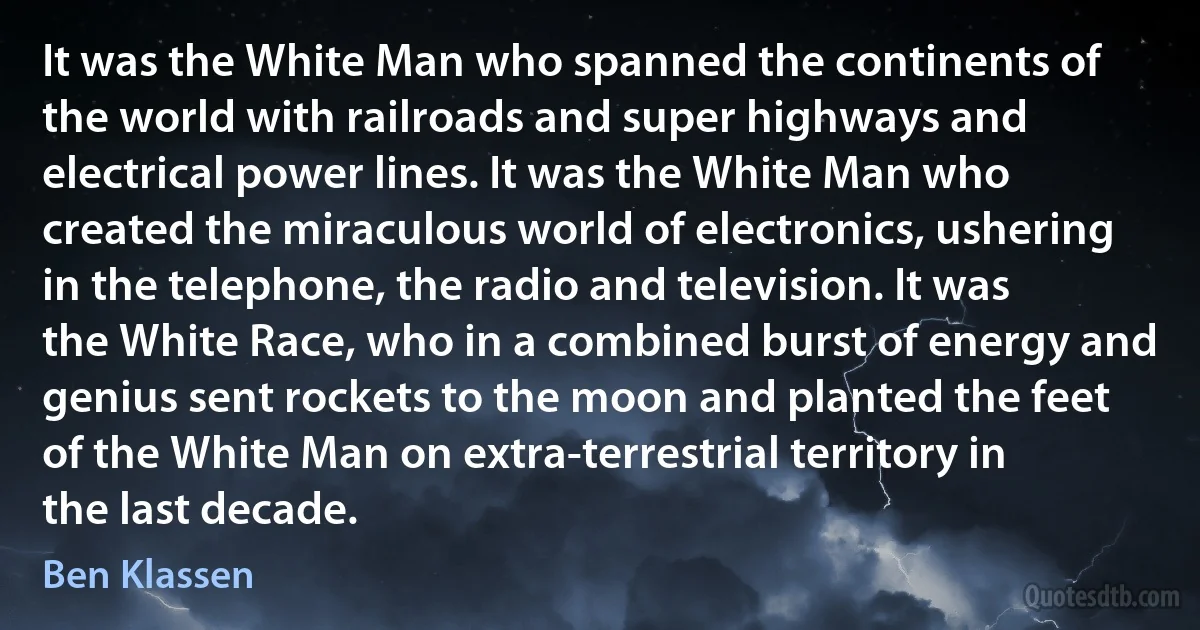 It was the White Man who spanned the continents of the world with railroads and super highways and electrical power lines. It was the White Man who created the miraculous world of electronics, ushering in the telephone, the radio and television. It was the White Race, who in a combined burst of energy and genius sent rockets to the moon and planted the feet of the White Man on extra-terrestrial territory in the last decade. (Ben Klassen)