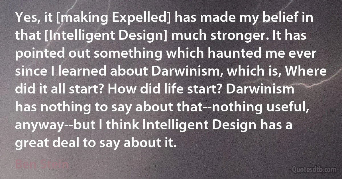 Yes, it [making Expelled] has made my belief in that [Intelligent Design] much stronger. It has pointed out something which haunted me ever since I learned about Darwinism, which is, Where did it all start? How did life start? Darwinism has nothing to say about that--nothing useful, anyway--but I think Intelligent Design has a great deal to say about it. (Ben Stein)