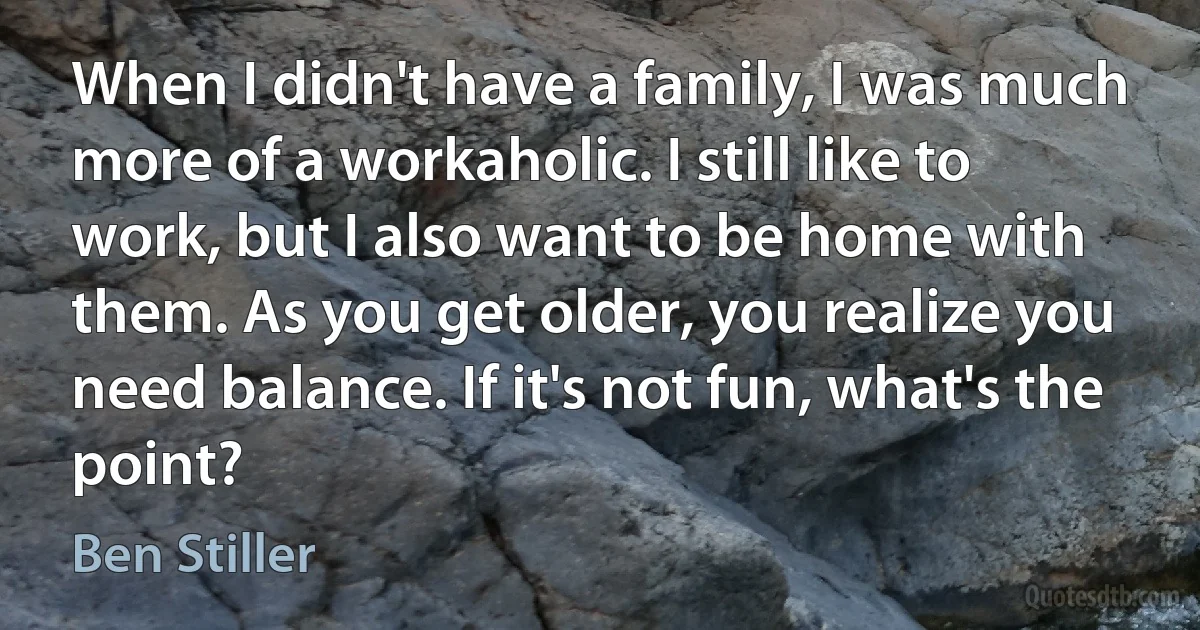 When I didn't have a family, I was much more of a workaholic. I still like to work, but I also want to be home with them. As you get older, you realize you need balance. If it's not fun, what's the point? (Ben Stiller)