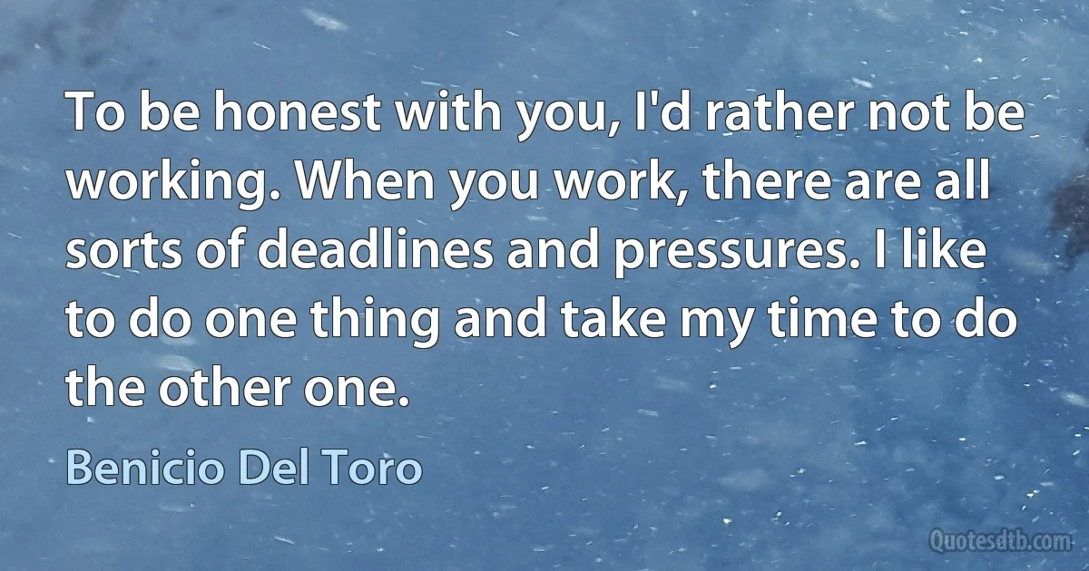 To be honest with you, I'd rather not be working. When you work, there are all sorts of deadlines and pressures. I like to do one thing and take my time to do the other one. (Benicio Del Toro)