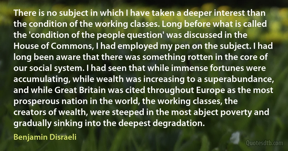 There is no subject in which I have taken a deeper interest than the condition of the working classes. Long before what is called the 'condition of the people question' was discussed in the House of Commons, I had employed my pen on the subject. I had long been aware that there was something rotten in the core of our social system. I had seen that while immense fortunes were accumulating, while wealth was increasing to a superabundance, and while Great Britain was cited throughout Europe as the most prosperous nation in the world, the working classes, the creators of wealth, were steeped in the most abject poverty and gradually sinking into the deepest degradation. (Benjamin Disraeli)