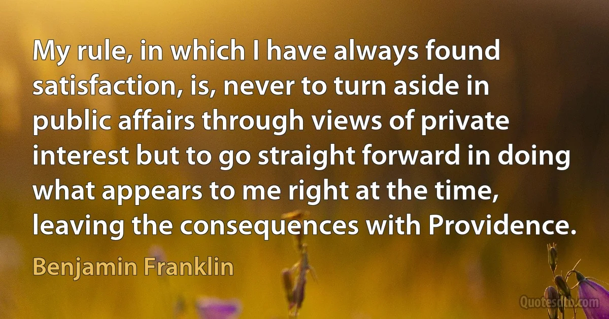 My rule, in which I have always found satisfaction, is, never to turn aside in public affairs through views of private interest but to go straight forward in doing what appears to me right at the time, leaving the consequences with Providence. (Benjamin Franklin)