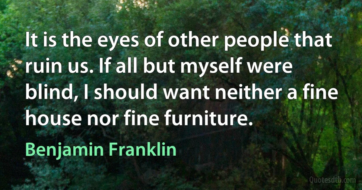 It is the eyes of other people that ruin us. If all but myself were blind, I should want neither a fine house nor fine furniture. (Benjamin Franklin)