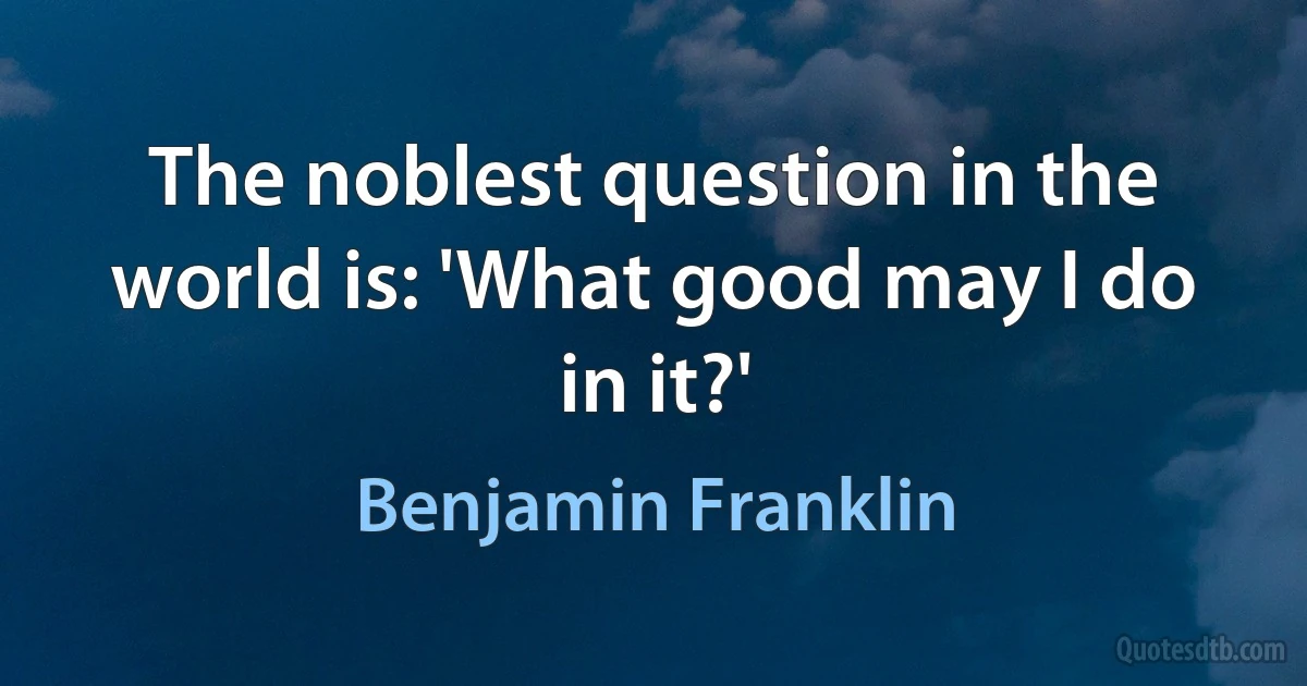 The noblest question in the world is: 'What good may I do in it?' (Benjamin Franklin)