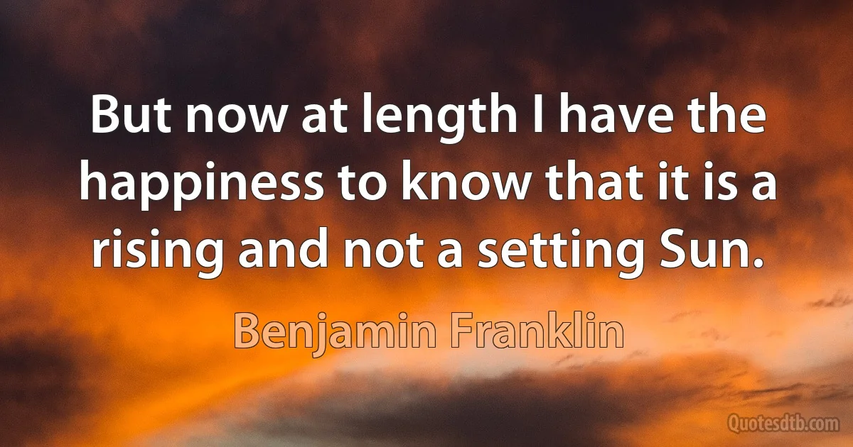 But now at length I have the happiness to know that it is a rising and not a setting Sun. (Benjamin Franklin)